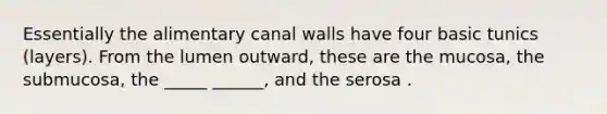 Essentially the alimentary canal walls have four basic tunics (layers). From the lumen outward, these are the mucosa, the submucosa, the _____ ______, and the serosa .