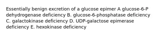 Essentially benign excretion of a glucose epimer A glucose-6-P dehydrogenase deficiency B. glucose-6-phosphatase deficiency C. galactokinase deficiency D. UDP-galactose epimerase deficiency E. hexokinase deficiency