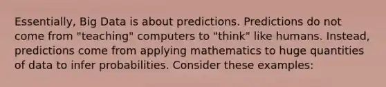 Essentially, Big Data is about predictions. Predictions do not come from "teaching" computers to "think" like humans. Instead, predictions come from applying mathematics to huge quantities of data to infer probabilities. Consider these examples: