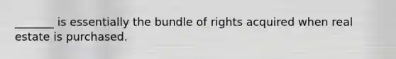 _______ is essentially the bundle of rights acquired when real estate is purchased.