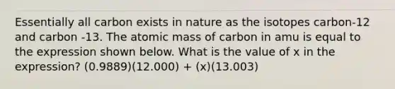 Essentially all carbon exists in nature as the isotopes carbon-12 and carbon -13. The atomic mass of carbon in amu is equal to the expression shown below. What is the value of x in the expression? (0.9889)(12.000) + (x)(13.003)