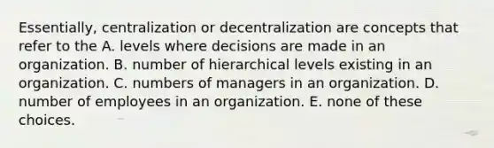 Essentially, centralization or decentralization are concepts that refer to the A. levels where decisions are made in an organization. B. number of hierarchical levels existing in an organization. C. numbers of managers in an organization. D. number of employees in an organization. E. none of these choices.