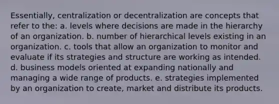 Essentially, centralization or decentralization are concepts that refer to the: a. levels where decisions are made in the hierarchy of an organization. b. number of hierarchical levels existing in an organization. c. tools that allow an organization to monitor and evaluate if its strategies and structure are working as intended. d. business models oriented at expanding nationally and managing a wide range of products. e. strategies implemented by an organization to create, market and distribute its products.