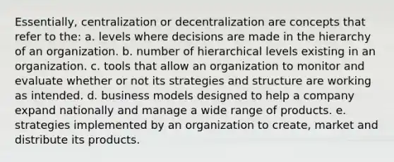 Essentially, centralization or decentralization are concepts that refer to the: ​a. levels where decisions are made in the hierarchy of an organization. ​b. number of hierarchical levels existing in an organization. ​c. tools that allow an organization to monitor and evaluate whether or not its strategies and structure are working as intended. ​d. business models designed to help a company expand nationally and manage a wide range of products. ​e. strategies implemented by an organization to create, market and distribute its products.