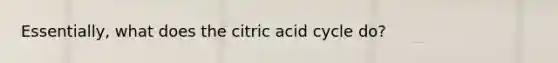 Essentially, what does the citric acid cycle do?