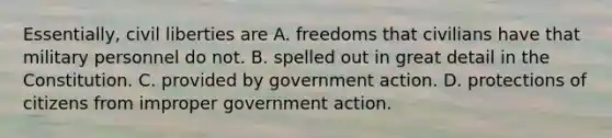 Essentially, civil liberties are A. freedoms that civilians have that military personnel do not. B. spelled out in great detail in the Constitution. C. provided by government action. D. protections of citizens from improper government action.