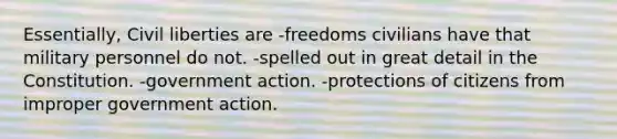 Essentially, Civil liberties are -freedoms civilians have that military personnel do not. -spelled out in great detail in the Constitution. -government action. -protections of citizens from improper government action.