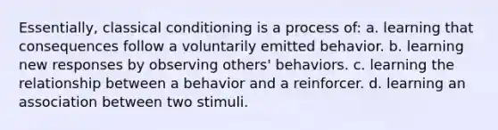 Essentially, <a href='https://www.questionai.com/knowledge/kI6awfNO2B-classical-conditioning' class='anchor-knowledge'>classical conditioning</a> is a process of: a. learning that consequences follow a voluntarily emitted behavior. b. learning new responses by observing others' behaviors. c. learning the relationship between a behavior and a reinforcer. d. learning an association between two stimuli.