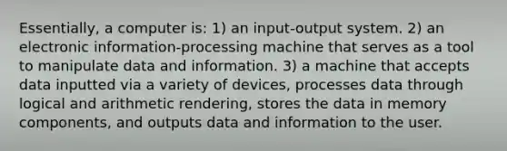 Essentially, a computer is: 1) an input-output system. 2) an electronic information-processing machine that serves as a tool to manipulate data and information. 3) a machine that accepts data inputted via a variety of devices, processes data through logical and arithmetic rendering, stores the data in memory components, and outputs data and information to the user.