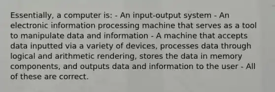 Essentially, a computer is: - An input-output system - An electronic information processing machine that serves as a tool to manipulate data and information - A machine that accepts data inputted via a variety of devices, processes data through logical and arithmetic rendering, stores the data in memory components, and outputs data and information to the user - All of these are correct.