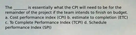 The _______ is essentially what the CPI will need to be for the remainder of the project if the team intends to finish on budget. a. Cost performance index (CPI) b. estimate to completion (ETC) c. To Complete Performance Index (TCPI) d. Schedule performance Index (SPI)