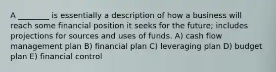 A ________ is essentially a description of how a business will reach some financial position it seeks for the future; includes projections for sources and uses of funds. A) cash flow management plan B) financial plan C) leveraging plan D) budget plan E) financial control