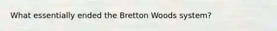 What essentially ended the Bretton Woods system?