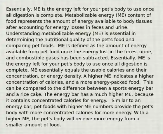 Essentially, ME is the energy left for your pet's body to use once all digestion is complete.​​ Metabolizable energy (ME) content of food represents the amount of energy available to body tissues after accounting for energy losses in feces and urine.​ Understanding metabolizable energy (ME) is essential in determining the nutritional quality of the pet's food and comparing pet foods. ​ ME is defined as the amount of energy available from pet food once the energy lost in the feces, urine, and combustible gases has been subtracted. Essentially, ME is the energy left for your pet's body to use once all digestion is complete.​ ME essentially equals the usable calories and their concentration, or energy density. A higher ME indicates a higher concentration of calories, and a more energy-packed food. ​ This can be compared to the difference between a sports energy bar and a rice cake. The energy bar has a much higher ME, because it contains concentrated calories for energy. ​ ​ Similar to an energy bar, pet foods with higher ME numbers provide the pet's body with more concentrated calories for more energy. With a higher ME, the pet's body will receive more energy from a smaller amount of food. ​ ​