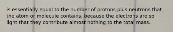 is essentially equal to the number of protons plus neutrons that the atom or molecule contains, because the electrons are so light that they contribute almost nothing to the total mass.