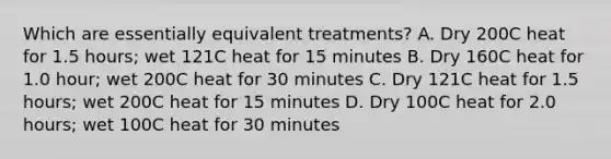 Which are essentially equivalent treatments? A. Dry 200C heat for 1.5 hours; wet 121C heat for 15 minutes B. Dry 160C heat for 1.0 hour; wet 200C heat for 30 minutes C. Dry 121C heat for 1.5 hours; wet 200C heat for 15 minutes D. Dry 100C heat for 2.0 hours; wet 100C heat for 30 minutes