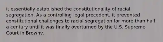 it essentially established the constitutionality of racial segregation. As a controlling legal precedent, it prevented constitutional challenges to racial segregation for more than half a century until it was finally overturned by the U.S. Supreme Court in Brownv.