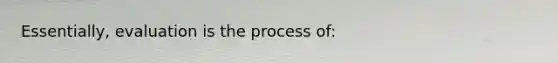 Essentially, evaluation is the process of: