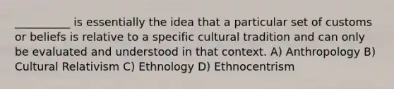 __________ is essentially the idea that a particular set of customs or beliefs is relative to a specific cultural tradition and can only be evaluated and understood in that context. A) Anthropology B) Cultural Relativism C) Ethnology D) Ethnocentrism