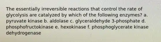 The essentially irreversible reactions that control the rate of glycolysis are catalyzed by which of the following enzymes? a. pyruvate kinase b. aldolase c. glyceraldehyde 3-phosphate d. phosphofructokinase e. hexokinase f. phosphoglycerate kinase dehydrogenase