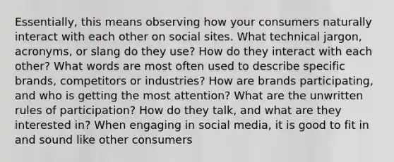 Essentially, this means observing how your consumers naturally interact with each other on social sites. What technical jargon, acronyms, or slang do they use? How do they interact with each other? What words are most often used to describe specific brands, competitors or industries? How are brands participating, and who is getting the most attention? What are the unwritten rules of participation? How do they talk, and what are they interested in? When engaging in social media, it is good to fit in and sound like other consumers