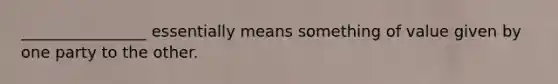 ________________ essentially means something of value given by one party to the other.