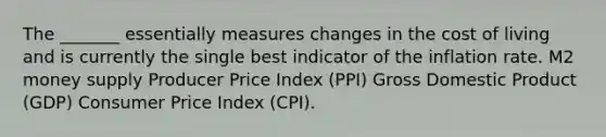 The _______ essentially measures changes in the cost of living and is currently the single best indicator of the inflation rate. M2 money supply Producer Price Index (PPI) Gross Domestic Product (GDP) Consumer Price Index (CPI).