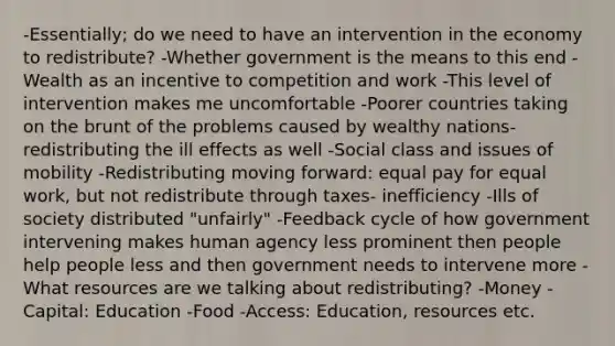 -Essentially; do we need to have an intervention in the economy to redistribute? -Whether government is the means to this end -Wealth as an incentive to competition and work -This level of intervention makes me uncomfortable -Poorer countries taking on the brunt of the problems caused by wealthy nations- redistributing the ill effects as well -Social class and issues of mobility -Redistributing moving forward: equal pay for equal work, but not redistribute through taxes- inefficiency -Ills of society distributed "unfairly" -Feedback cycle of how government intervening makes human agency less prominent then people help people less and then government needs to intervene more -What resources are we talking about redistributing? -Money -Capital: Education -Food -Access: Education, resources etc.