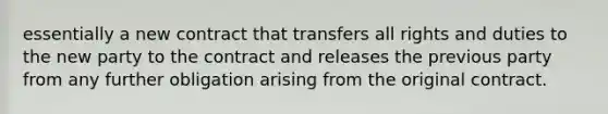 essentially a new contract that transfers all rights and duties to the new party to the contract and releases the previous party from any further obligation arising from the original contract.