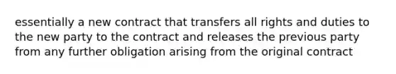 essentially a new contract that transfers all rights and duties to the new party to the contract and releases the previous party from any further obligation arising from the original contract