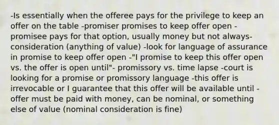 -Is essentially when the offeree pays for the privilege to keep an offer on the table -promiser promises to keep offer open -promisee pays for that option, usually money but not always- consideration (anything of value) -look for language of assurance in promise to keep offer open -"I promise to keep this offer open vs. the offer is open until"- promissory vs. time lapse -court is looking for a promise or promissory language -this offer is irrevocable or I guarantee that this offer will be available until -offer must be paid with money, can be nominal, or something else of value (nominal consideration is fine)