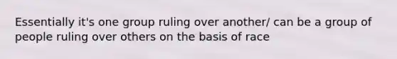 Essentially it's one group ruling over another/ can be a group of people ruling over others on the basis of race