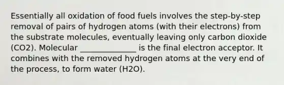 Essentially all oxidation of food fuels involves the step-by-step removal of pairs of hydrogen atoms (with their electrons) from the substrate molecules, eventually leaving only carbon dioxide (CO2). Molecular ______________ is the final electron acceptor. It combines with the removed hydrogen atoms at the very end of the process, to form water (H2O).