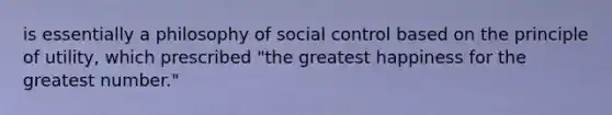 is essentially a philosophy of social control based on the principle of utility, which prescribed "the greatest happiness for the greatest number."