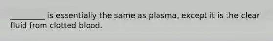 _________ is essentially the same as plasma, except it is the clear fluid from clotted blood.