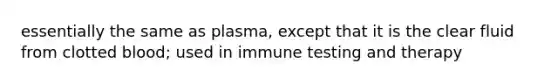 essentially the same as plasma, except that it is the clear fluid from clotted blood; used in immune testing and therapy