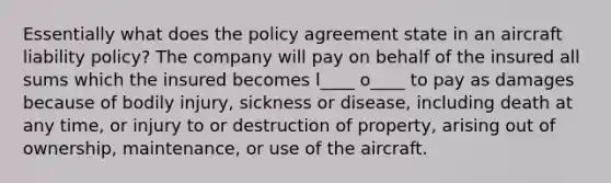 Essentially what does the policy agreement state in an aircraft liability policy? The company will pay on behalf of the insured all sums which the insured becomes l____ o____ to pay as damages because of bodily injury, sickness or disease, including death at any time, or injury to or destruction of property, arising out of ownership, maintenance, or use of the aircraft.