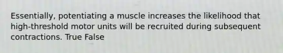 Essentially, potentiating a muscle increases the likelihood that high-threshold motor units will be recruited during subsequent contractions. True False