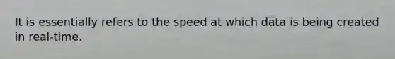 It is essentially refers to the speed at which data is being created in real-time.