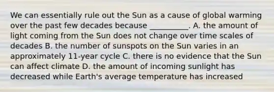 We can essentially rule out the Sun as a cause of global warming over the past few decades because __________. A. the amount of light coming from the Sun does not change over time scales of decades B. the number of sunspots on the Sun varies in an approximately 11-year cycle C. there is no evidence that the Sun can affect climate D. the amount of incoming sunlight has decreased while Earth's average temperature has increased