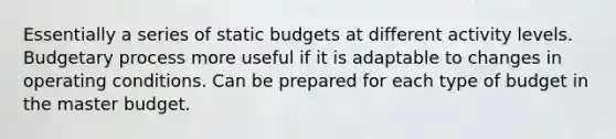 Essentially a series of static budgets at different activity levels. Budgetary process more useful if it is adaptable to changes in operating conditions. Can be prepared for each type of budget in the master budget.