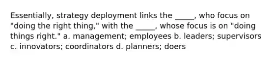 Essentially, strategy deployment links the _____, who focus on "doing the right thing," with the _____, whose focus is on "doing things right." a. management; employees b. leaders; supervisors c. innovators; coordinators d. planners; doers