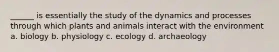 ______ is essentially the study of the dynamics and processes through which plants and animals interact with the environment a. biology b. physiology c. ecology d. archaeology