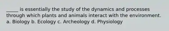 _____ is essentially the study of the dynamics and processes through which plants and animals interact with the environment. a. Biology b. Ecology c. Archeology d. Physiology