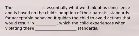 The ______________ is essentially what we think of as conscience and is based on the child's adoption of their parents' standards for acceptable behavior. It guides the child to avoid actions that would result in ___________, which the child experiences when violating these _____________________ standards.