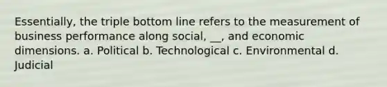 Essentially, the triple bottom line refers to the measurement of business performance along social, __, and economic dimensions. a. Political b. Technological c. Environmental d. Judicial