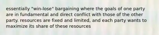 essentially "win-lose" bargaining where the goals of one party are in fundamental and direct conflict with those of the other party. resources are fixed and limited, and each party wants to maximize its share of these resources