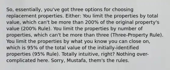 So, essentially, you've got three options for choosing replacement properties. Either: You limit the properties by total value, which can't be more than 200% of the original property's value (200% Rule). You limit the properties by number of properties, which can't be more than three (Three-Property Rule). You limit the properties by what you know you can close on, which is 95% of the total value of the initially-identified properties (95% Rule). Totally intuitive, right? Nothing over-complicated here. Sorry, Mustafa, them's the rules.