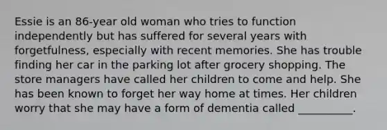 Essie is an 86-year old woman who tries to function independently but has suffered for several years with forgetfulness, especially with recent memories. She has trouble finding her car in the parking lot after grocery shopping. The store managers have called her children to come and help. She has been known to forget her way home at times. Her children worry that she may have a form of dementia called __________.