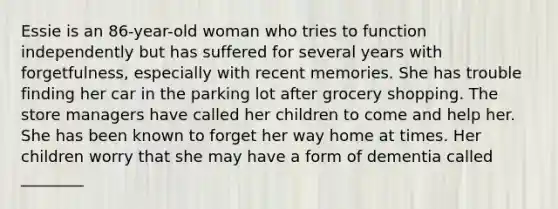 Essie is an 86-year-old woman who tries to function independently but has suffered for several years with forgetfulness, especially with recent memories. She has trouble finding her car in the parking lot after grocery shopping. The store managers have called her children to come and help her. She has been known to forget her way home at times. Her children worry that she may have a form of dementia called ________